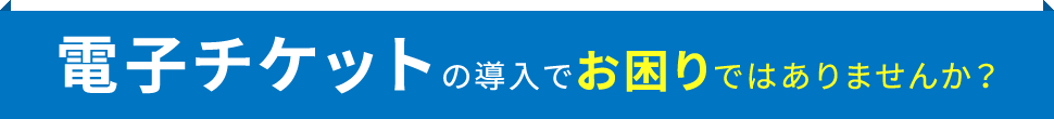 電子チケットの導入でお困りではありませんか？