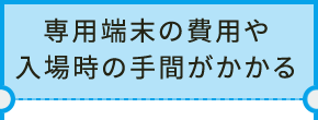 専用端末の費用や入場時の手間がかかる