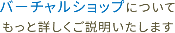 バーチャルショップについて
もっと詳しくご説明いたします